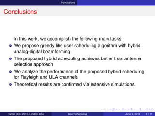 Conclusions
Conclusions
In this work, we accomplish the following main tasks.
We propose greedy like user scheduling algorithm with hybrid
analog-digital beamforming
The proposed hybrid scheduling achieves better than antenna
selection approach
We analyze the performance of the proposed hybrid scheduling
for Rayleigh and ULA channels
Theoretical results are conﬁrmed via extensive simulations
Tadilo (ICC 2015, London, UK) User Scheduling June 9, 2015, (ICC 2015) 8 / 11
 