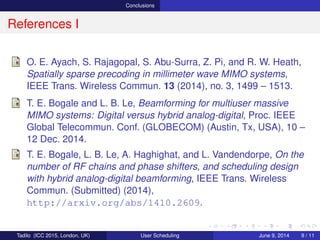 Conclusions
References I
O. E. Ayach, S. Rajagopal, S. Abu-Surra, Z. Pi, and R. W. Heath,
Spatially sparse precoding in millimeter wave MIMO systems,
IEEE Trans. Wireless Commun. 13 (2014), no. 3, 1499 – 1513.
T. E. Bogale and L. B. Le, Beamforming for multiuser massive
MIMO systems: Digital versus hybrid analog-digital, Proc. IEEE
Global Telecommun. Conf. (GLOBECOM) (Austin, Tx, USA), 10 –
12 Dec. 2014.
T. E. Bogale, L. B. Le, A. Haghighat, and L. Vandendorpe, On the
number of RF chains and phase shifters, and scheduling design
with hybrid analog-digital beamforming, IEEE Trans. Wireless
Commun. (Submitted) (2014).
Tadilo (ICC 2015, London, UK) User Scheduling June 9, 2015, (ICC 2015) 9 / 11
 
