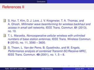 Conclusions
References II
S. Hur, T. Kim, D. J. Love, J. V. Krogmeier, T. A. Thomas, and
A. Ghosh, Millimeter wave beamforming for wireless backhaul and
access in small cell networks, IEEE Trans. Commun. 61 (2013),
no. 10.
T. L. Marzetta, Noncooperative cellular wireless with unlimited
numbers of base station antennas, IEEE Trans. Wireless Commun.
9 (2010), no. 11, 3590 – 3600.
S. Thoen, L. Van der Perre, B. Gyselinckx, and M. Engels,
Performance analysis of combined Transmit-SC/Receive-MRC,
IEEE Trans. Commun. 49 (2001), no. 1, 5 – 8.
Tadilo (ICC 2015, London, UK) User Scheduling June 9, 2015, (ICC 2015) 10 / 11
 