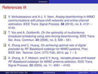 Conclusions
References III
V. Venkateswaran and A-J. V. Veen, Analog beamforming in MIMO
communications with phase shift networks and online channel
estimation, IEEE Trans. Signal Process. 58 (2010), no. 8, 4131 –
4143.
T. Yoo and A. Goldsmith, On the optimality of multiantenna
broadcast scheduling using zero-forcing beamforming, IEEE Trans.
Sel. Area. Commun. 24 (2006), no. 3, 528 – 541.
E. Zhang and C. Huang, On achieving optimal rate of digital
precoder by RF-Baseband codesign for MIMO systems, Proc.
IEEE Veh. Technol. Conf. (VTC Fall), 2014, pp. 1 – 5.
X. Zhang, A. F. Molisch, and S-Y. Kung, Variable-phase-shift-based
RF-Baseband codesign for MIMO antenna selection, IEEE Trans.
Signal Process. 53 (2005), no. 11, 4091 – 4103.
Tadilo (ICC 2015, London, UK) User Scheduling June 9, 2015, (ICC 2015) 11 / 11
 