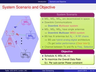 Introduction Scenario and Objective
System Scenario and Objective
BS
a1 · · · aM
MS1
MS2
MSKt
h
1
h2
hKt
...
System Scenario
MS1, MS2, MSKt
are decentralized in space
Downlink Communications
⇒ Downlink Multiuser system
MS1, MS2, MSKt
have single antennas
⇒ Downlink Multiuser MISO system
BS has N antennas but Na < N RF chains
⇒ BS use hybrid analog-digital architecture
(To get better performance (Clear later!))
Channel between Tx and Rx is Freq. Selective
Objective
Schedule Kt MSs (Ki, ∀i)
To maximize the Overall Data Rate
S.t. Per sub-carrier Power constraint
Tadilo (ICC 2015, London, UK) User Scheduling June 9, 2015, (ICC 2015) 3 / 11
 