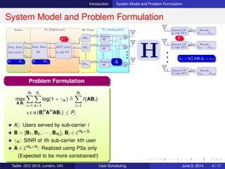 Introduction System Model and Problem Formulation
System Model and Problem Formulation
Source Tx (Digital part) RF Chain Tx (Analog part)
Freq. Dom.
data source
D(1,:)
D(2,:)
D(K,:)
•••
Freq. Dom.
BF
1
2
Na
•••
IFFT (row)
& add CP
1
2
Na
•••
RF1
analog
RF2
analog
RFNa
analog
•••
Analog
BF
Analog
BF
Analog
BF
•••
N
N
N
•••
2
2
2
1
1
1
1
2
N
•••
•••
•••
•••
•••
•••
H
1 Discard CP
& take FFT
ˆdi1 Decode
ˆd11, · · · , ˆdNf 1
2 Discard CP
& take FFT
ˆdi2 Decode
ˆd12, · · · , ˆdNf 2
K Discard CP
& take FFT
ˆdiK Decode
ˆd1K, · · · , ˆdNf K
•••
d1, · · · , dNf
B1, · · · , BNf A
ˆdik = hH
ikABidi + nik
FH F
Problem Formulation
max
A,Bi
Nf
i=1
Ki
k=1
log(1 + γik )
Nf
i=1
f(ABi)
s.t tr{BH
i AH
ABi} ≤ Pi
Ki: Users served by sub-carrier i
B = [B1, B2, · · · , BNf
], Bi ∈ CNa×Si
γik : SINR of ith sub-carrier kth user
A ∈ CNa×N: Realized using PSs only
(Expected to be more constrained!)
Tadilo (ICC 2015, London, UK) User Scheduling June 9, 2015, (ICC 2015) 4 / 11
 