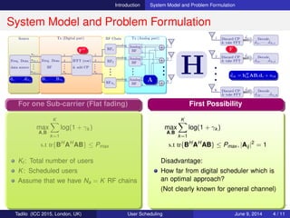 Introduction System Model and Problem Formulation
System Model and Problem Formulation
Source Tx (Digital part) RF Chain Tx (Analog part)
Freq. Dom.
data source
D(1,:)
D(2,:)
D(K,:)
•••
Freq. Dom.
BF
1
2
Na
•••
IFFT (row)
& add CP
1
2
Na
•••
RF1
analog
RF2
analog
RFNa
analog
•••
Analog
BF
Analog
BF
Analog
BF
•••
N
N
N
•••
2
2
2
1
1
1
1
2
N
•••
•••
•••
•••
•••
•••
H
1 Discard CP
& take FFT
ˆdi1 Decode
ˆd11, · · · , ˆdNf 1
2 Discard CP
& take FFT
ˆdi2 Decode
ˆd12, · · · , ˆdNf 2
K Discard CP
& take FFT
ˆdiK Decode
ˆd1K, · · · , ˆdNf K
•••
d1, · · · , dNf
B1, · · · , BNf A
ˆdik = hH
ikABidi + nik
FH F
Problem Formulation
max
A,Bi
Nf
i=1
Ki
k=1
log(1 + γik )
Nf
i=1
f(ABi)
s.t tr{BH
i AH
ABi} ≤ Pi
Ki: Users served by sub-carrier i
B = [B1, B2, · · · , BNf
], Bi ∈ CNa×Si
γik : SINR of ith sub-carrier kth user
A ∈ CNa×N: Realized using PSs only
(Expected to be more constrained!)
For one Sub-carrier (Flat fading)
max
A,B
K
k=1
log(1 + γk )
s.t tr{BH
AH
AB} ≤ Pmax
Kt : Total number of users
K: Scheduled users
Assume that we have Na = K RF chains
First Possibility
max
A,B
K
k=1
log(1 + γk )
s.t tr{BH
AH
AB} ≤ Pmax , |Aij|2
= 1
Disadvantage:
How far from digital scheduler which is
an optimal approach?
(Not clearly known for general channel)
Tadilo (ICC 2015, London, UK) User Scheduling June 9, 2015, (ICC 2015) 4 / 11
 