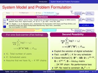 Introduction System Model and Problem Formulation
System Model and Problem Formulation
Source Tx (Digital part) RF Chain Tx (Analog part)
Freq. Dom.
data source
D(1,:)
D(2,:)
D(K,:)
•••
Freq. Dom.
BF
1
2
Na
•••
IFFT (row)
& add CP
1
2
Na
•••
RF1
analog
RF2
analog
RFNa
analog
•••
Analog
BF
Analog
BF
Analog
BF
•••
N
N
N
•••
2
2
2
1
1
1
1
2
N
•••
•••
•••
•••
•••
•••
H
1 Discard CP
& take FFT
ˆdi1 Decode
ˆd11, · · · , ˆdNf 1
2 Discard CP
& take FFT
ˆdi2 Decode
ˆd12, · · · , ˆdNf 2
K Discard CP
& take FFT
ˆdiK Decode
ˆd1K, · · · , ˆdNf K
•••
d1, · · · , dNf
B1, · · · , BNf A
ˆdik = hH
ikABidi + nik
FH F
Problem Formulation
max
A,Bi
Nf
i=1
Ki
k=1
log(1 + γik )
Nf
i=1
f(ABi)
s.t tr{BH
i AH
ABi} ≤ Pi
Ki: Users served by sub-carrier i
B = [B1, B2, · · · , BNf
], Bi ∈ CNa×Si
γik : SINR of ith sub-carrier kth user
A ∈ CNa×N: Realized using PSs only
(Expected to be more constrained!)
For one Sub-carrier (Flat fading)
max
A,B
K
k=1
log(1 + γk )
s.t tr{BH
AH
AB} ≤ Pmax
Kt : Total number of users
K: Scheduled users
Assume that we have Na = K RF chains
First Possibility
max
A,B
K
k=1
log(1 + γk )
s.t tr{BH
AH
AB} ≤ Pmax , |Aij|2
= 1
Disadvantage:
How far from digital scheduler which is
an optimal approach?
(Not clearly known for general channel)
Second Possibility
max
Bd
K
k=1
log(1 + γk )
s.t tr{(Bd
)H
Bd
} ≤ Pmax
Exploit the solution of digital scheduler:
Fact: rank(Bd ) ≤ K for any scheduler
Clever Method [1]: Bd = UD, U ∈ CN×2K ,
D ∈ R2K×K , D = blkdiag matrix
∴ 2K RF chain: No performance loss
VIP: No need to constrain |Aij|2 = 1
REREFENCES
1 X. Zhang, A. F. Molisch, and S-Y. Kung, ”Variable-phase-shift-based RF-Baseband codesign for MIMO antenna
selection” IEEE Trans. Signal Process., vol. 53, no. 11, pp. 4091 - 4103, Nov. 2005.
2 T. E. Bogale, L. Le, A. Haghighat, and L. Vandendorpe ”On the Number of RF Chains and Phase Shifters, and
Scheduling Design with Hybrid Analog-Digital Beamforming,” IEEE Trans. (Submitted),
http://arxiv.org/abs/1410.2609.
Tadilo (ICC 2015, London, UK) User Scheduling June 9, 2015, (ICC 2015) 4 / 11
 