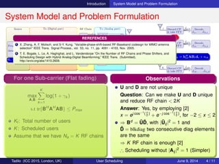 Introduction System Model and Problem Formulation
System Model and Problem Formulation
Source Tx (Digital part) RF Chain Tx (Analog part)
Freq. Dom.
data source
D(1,:)
D(2,:)
D(K,:)
•••
Freq. Dom.
BF
1
2
Na
•••
IFFT (row)
& add CP
1
2
Na
•••
RF1
analog
RF2
analog
RFNa
analog
•••
Analog
BF
Analog
BF
Analog
BF
•••
N
N
N
•••
2
2
2
1
1
1
1
2
N
•••
•••
•••
•••
•••
•••
H
1 Discard CP
& take FFT
ˆdi1 Decode
ˆd11, · · · , ˆdNf 1
2 Discard CP
& take FFT
ˆdi2 Decode
ˆd12, · · · , ˆdNf 2
K Discard CP
& take FFT
ˆdiK Decode
ˆd1K, · · · , ˆdNf K
•••
d1, · · · , dNf
B1, · · · , BNf A
ˆdik = hH
ikABidi + nik
FH F
Problem Formulation
max
A,Bi
Nf
i=1
Ki
k=1
log(1 + γik )
Nf
i=1
f(ABi)
s.t tr{BH
i AH
ABi} ≤ Pi
Ki: Users served by sub-carrier i
B = [B1, B2, · · · , BNf
], Bi ∈ CNa×Si
γik : SINR of ith sub-carrier kth user
A ∈ CNa×N: Realized using PSs only
(Expected to be more constrained!)
For one Sub-carrier (Flat fading)
max
A,B
K
k=1
log(1 + γk )
s.t tr{BH
AH
AB} ≤ Pmax
Kt : Total number of users
K: Scheduled users
Assume that we have Na = K RF chains
First Possibility
max
A,B
K
k=1
log(1 + γk )
s.t tr{BH
AH
AB} ≤ Pmax , |Aij|2
= 1
Disadvantage:
How far from digital scheduler which is
an optimal approach?
(Not clearly known for general channel)
Second Possibility
max
Bd
K
k=1
log(1 + γk )
s.t tr{(Bd
)H
Bd
} ≤ Pmax
Exploit the solution of digital scheduler:
Fact: rank(Bd ) ≤ K for any scheduler
Clever Method [1]: Bd = UD, U ∈ CN×2K ,
D ∈ R2K×K , D = blkdiag matrix
∴ 2K RF chain: No performance loss
VIP: No need to constrain |Aij|2 = 1
Observations
U and D are not unique
Question: Can we make U and D unique
and reduce RF chain < 2K
Answer: Yes, by employing [2]
x = ej cos−1( x
2
)
+ e−j cos−1( x
2
)
, for −2 ≤ x ≤ 2
⇒ Bd = ˜U ˜D, with | ˜Uij|2 = 1 and
˜D = blkdiag two consecutive diag elements
are the same
⇒ K RF chain is enough [2]
∴ Scheduling without |Aij|2 = 1 (Simpler)
REREFENCES
1 X. Zhang, A. F. Molisch, and S-Y. Kung, ”Variable-phase-shift-based RF-Baseband codesign for MIMO antenna
selection” IEEE Trans. Signal Process., vol. 53, no. 11, pp. 4091 - 4103, Nov. 2005.
2 T. E. Bogale, L. Le, A. Haghighat, and L. Vandendorpe ”On the Number of RF Chains and Phase Shifters, and
Scheduling Design with Hybrid Analog-Digital Beamforming,” IEEE Trans. (Submitted),
http://arxiv.org/abs/1410.2609.
Tadilo (ICC 2015, London, UK) User Scheduling June 9, 2015, (ICC 2015) 4 / 11
 