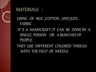 MATERIALS :
USING OF SILK ,COTTON , AND JUTE .
FABRIC .
IT ‘S A HANDCRAFT, IT CAN BE DONE BY A
SINGLE PERSON OR A BUNCHES OF
PEOPLE .
THEY USE DIFFERENT COLORED THREAD
,WITH THE HELP OF NEEDLE.
 