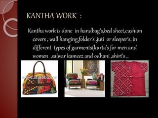 KANTHA WORK :
Kantha work is done in handbag’s,bed sheet,cushion
covers , wall hanging,folder’s ,juti or sleeper’s, in
different types of garments(kurta’s for men and
women ,salwar kameez and odhani ,shirt’s ,.
 