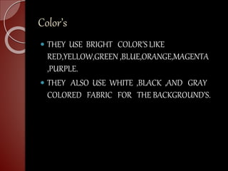 Color’s
 THEY USE BRIGHT COLOR’S LIKE
RED,YELLOW,GREEN ,BLUE,ORANGE,MAGENTA
,PURPLE.
 THEY ALSO USE WHITE ,BLACK ,AND GRAY
COLORED FABRIC FOR THE BACKGROUND’S.
 