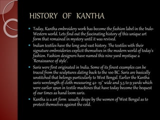 HISTORY OF KANTHA
 Today, Kantha embroidery work has become the fashion label in the Indo-
Western world. Lets find out the fascinating history of this unique art
form that remained in mystery until it was revived.
 Indian textiles have the long and vast history. The textiles with their
signature embroideries explicit themselves in the modern world of today's
fashion. Fashion designers have named this nine yard mystique a
'Renaissance of style'.
 Saris were first originated in India. Some of its finest examples can be
traced from the sculptures dating back to the 100 BC. Saris are basically
unstitched that belongs particularly to West Bengal. Earlier the Kantha
saris werelength of cloth measuring 42- 19'' wide and 5.5 to 9 yards which
were earlier spun in textile machines that have today become the bequest
of our times as hand loom saris.
 Kantha is a art form usually drape by the women of West Bengal as to
protect themselves against the cold.
 