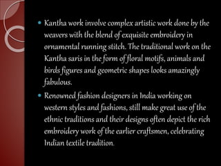  Kantha work involve complex artistic work done by the
weavers with the blend of exquisite embroidery in
ornamental running stitch. The traditional work on the
Kantha saris in the form of floral motifs, animals and
birds figures and geometric shapes looks amazingly
fabulous.
 Renowned fashion designers in India working on
western styles and fashions, still make great use of the
ethnic traditions and their designs often depict the rich
embroidery work of the earlier craftsmen, celebrating
Indian textile tradition.
 
