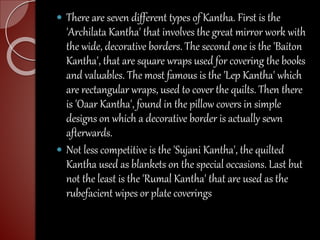  There are seven different types of Kantha. First is the
'Archilata Kantha' that involves the great mirror work with
the wide, decorative borders. The second one is the 'Baiton
Kantha', that are square wraps used for covering the books
and valuables. The most famous is the 'Lep Kantha' which
are rectangular wraps, used to cover the quilts. Then there
is 'Oaar Kantha', found in the pillow covers in simple
designs on which a decorative border is actually sewn
afterwards.
 Not less competitive is the 'Sujani Kantha', the quilted
Kantha used as blankets on the special occasions. Last but
not the least is the 'Rumal Kantha' that are used as the
rubefacient wipes or plate coverings
 