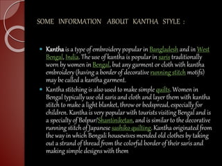 SOME INFORMATION ABOUT KANTHA STYLE :
 Kantha is a type of embroidery popular in Bangladesh and in West
Bengal, India. The use of kantha is popular in saris traditionally
worn by women in Bengal, but any garment or cloth with kantha
embroidery (having a border of decorative running stitch motifs)
may be called a kantha garment.
 Kantha stitching is also used to make simple quilts. Women in
Bengal typically use old saris and cloth and layer them with kantha
stitch to make a light blanket, throw or bedspread, especially for
children. Kantha is very popular with tourists visiting Bengal and is
a specialty of Bolpur/Shantiniketan, and is similar to the decorative
running stitch of Japanese sashiko quilting. Kantha originated from
the way in which Bengali housewives mended old clothes by taking
out a strand of thread from the colorful border of their saris and
making simple designs with them
 
