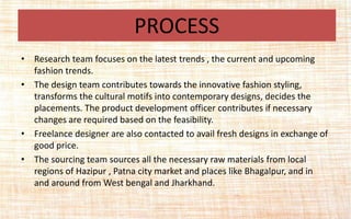 • Research team focuses on the latest trends , the current and upcoming
fashion trends.
• The design team contributes towards the innovative fashion styling,
transforms the cultural motifs into contemporary designs, decides the
placements. The product development officer contributes if necessary
changes are required based on the feasibility.
• Freelance designer are also contacted to avail fresh designs in exchange of
good price.
• The sourcing team sources all the necessary raw materials from local
regions of Hazipur , Patna city market and places like Bhagalpur, and in
and around from West bengal and Jharkhand.
PROCESS
 