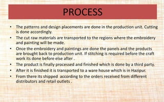 • The patterns and design placements are done in the production unit. Cutting
is done accordingly.
• The cut raw materials are transported to the regions where the embroidery
and painting will be made.
• Once the embroidery and paintings are done the panels and the products
are brought back to production unit. If stitching is required before the craft
work its done before else after .
• The product is finally processed and finished which is done by a third party.
• After it is finished it is transported to a ware house which is in Hazipur.
• From there its shipped according to the orders received from different
distributors and retail outlets .
PROCESS
 