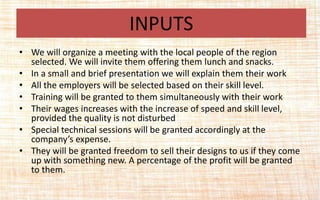 • We will organize a meeting with the local people of the region
selected. We will invite them offering them lunch and snacks.
• In a small and brief presentation we will explain them their work
• All the employers will be selected based on their skill level.
• Training will be granted to them simultaneously with their work
• Their wages increases with the increase of speed and skill level,
provided the quality is not disturbed
• Special technical sessions will be granted accordingly at the
company’s expense.
• They will be granted freedom to sell their designs to us if they come
up with something new. A percentage of the profit will be granted
to them.
INPUTS
 