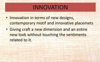 • Innovation in terms of new designs,
contemporary motif and innovative placemets
• Giving craft a new dimension and an entire
new look without touching the sentiments
related to it.
INNOVATION
 