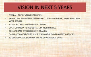 • OWN ALL THE RENTED PROPERTIES
• EXTEND THE BUSINESS IN DIFFERENT CLUSTERS OF BIHAR , JHARKHAND AND
WEST BENGAL.
• TO UPLIFT CRAFTS OF DIFFERENT STATES
• OPEN OUR OWN RETAIL OUTLETS IN METRO CITIES.
• COLLABORATE WITH DIFFERENT BRANDS
• GAIN RECOGNIZATION BY N.H.R.D AND OTHE GOVERNMENT AGENCIES
• TO COME UP AS A BRAND IN THE AREA WE ARE CATERING.
VISION IN NEXT 5 YEARS
 