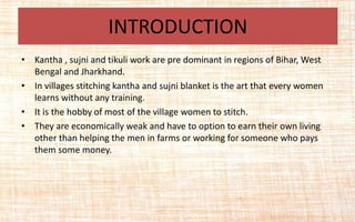 • Kantha , sujni and tikuli work are pre dominant in regions of Bihar, West
Bengal and Jharkhand.
• In villages stitching kantha and sujni blanket is the art that every women
learns without any training.
• It is the hobby of most of the village women to stitch.
• They are economically weak and have to option to earn their own living
other than helping the men in farms or working for someone who pays
them some money.
INTRODUCTION
 