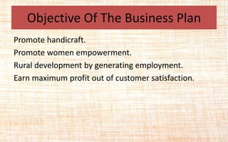 Objective Of The Business Plan
Promote handicraft.
Promote women empowerment.
Rural development by generating employment.
Earn maximum profit out of customer satisfaction.
 