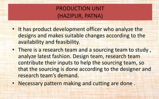 • It has product development officer who analyze the
designs and makes suitable changes according to the
availability and feasibility.
• There is a research team and a sourcing team to study ,
analyze latest fashion. Design team, research team
contribute their inputs to help the sourcing team, so
that the sourcing is done according to the designer and
research team’s demand.
• Necessary pattern making and cutting are done .
PRODUCTION UNIT
(HAZIPUR, PATNA)
 