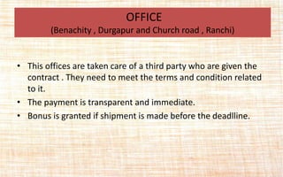 • This offices are taken care of a third party who are given the
contract . They need to meet the terms and condition related
to it.
• The payment is transparent and immediate.
• Bonus is granted if shipment is made before the deadlline.
OFFICE
(Benachity , Durgapur and Church road , Ranchi)
 