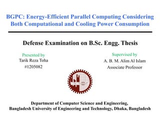 BGPC: Energy-Efficient Parallel Computing Considering
Both Computational and Cooling Power Consumption
Presented by
Tarik Reza Toha
#1205082
Department of Computer Science and Engineering,
Bangladesh University of Engineering and Technology, Dhaka, Bangladesh
Defense Examination on B.Sc. Engg. Thesis
Supervised by
A. B. M. Alim Al Islam
Associate Professor
 