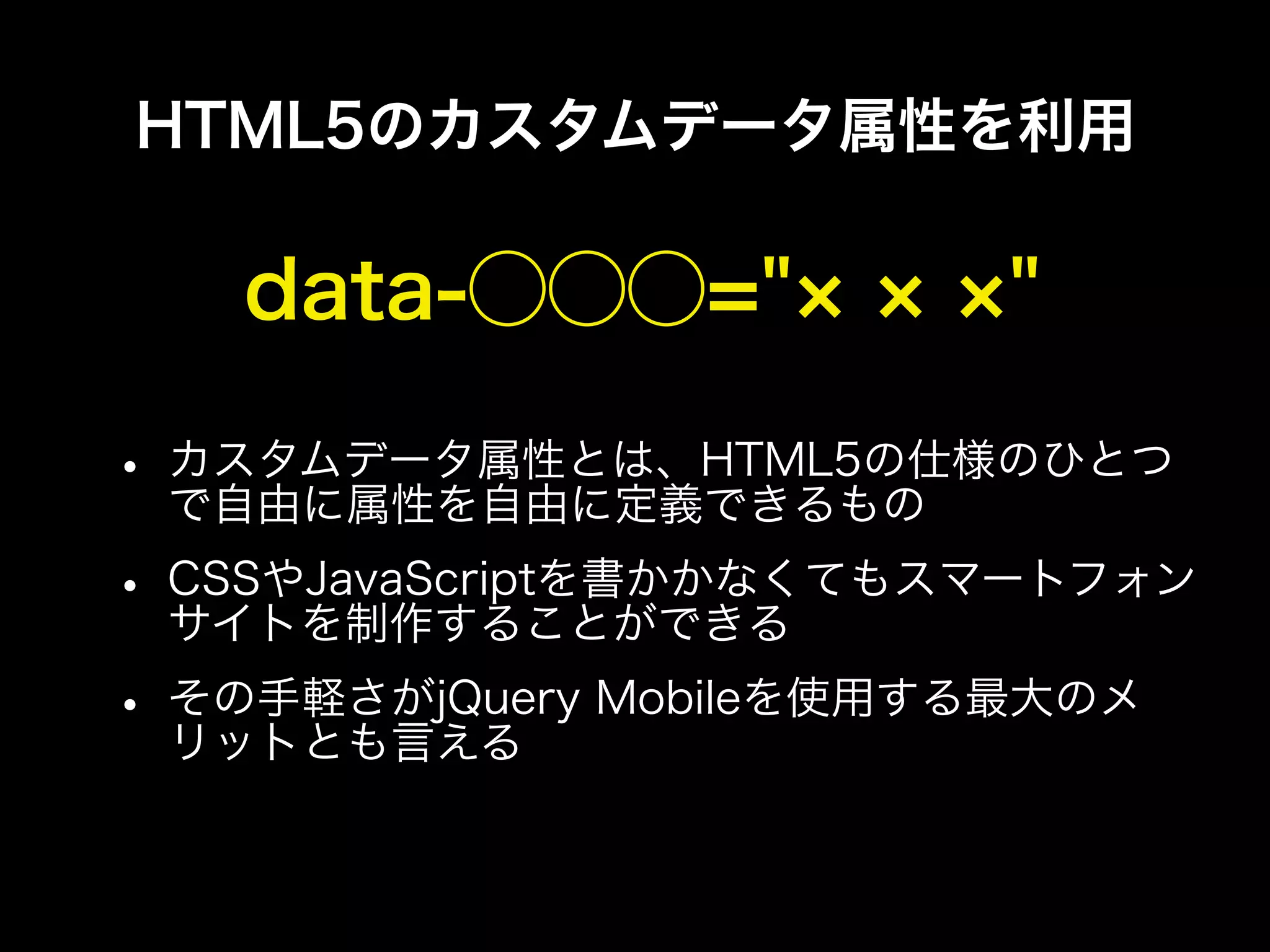HTML5のカスタムデータ属性を利用

   data-⃝⃝⃝="             "

• カスタムデータ属性とは、HTML5の仕様のひとつ
  で自由に属性を自由に定義できるもの
• CSSやJavaScriptを書かかなくてもスマートフォン
  サイトを制作することができる
• その手軽さがjQuery Mobileを使用する最大のメ
  リットとも言える
 