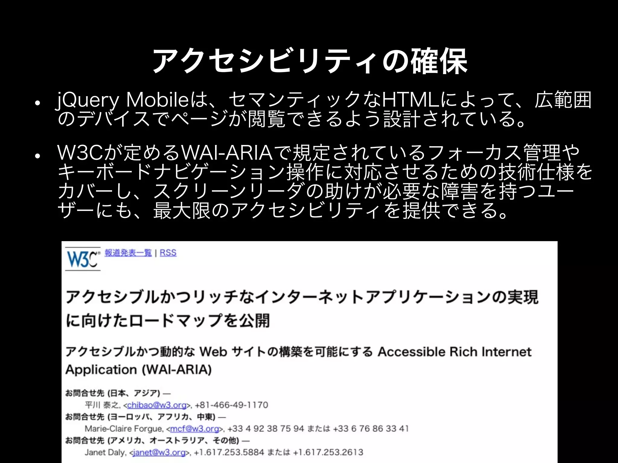 アクセシビリティの確保
•   jQuery Mobileは、セマンティックなHTMLによって、広範囲
    のデバイスでページが閲覧できるよう設計されている。

•   W3Cが定めるWAI-ARIAで規定されているフォーカス管理や
    キーボードナビゲーション操作に対応させるための技術仕様を
    カバーし、スクリーンリーダの助けが必要な障害を持つユー
    ザーにも、最大限のアクセシビリティを提供できる。
 