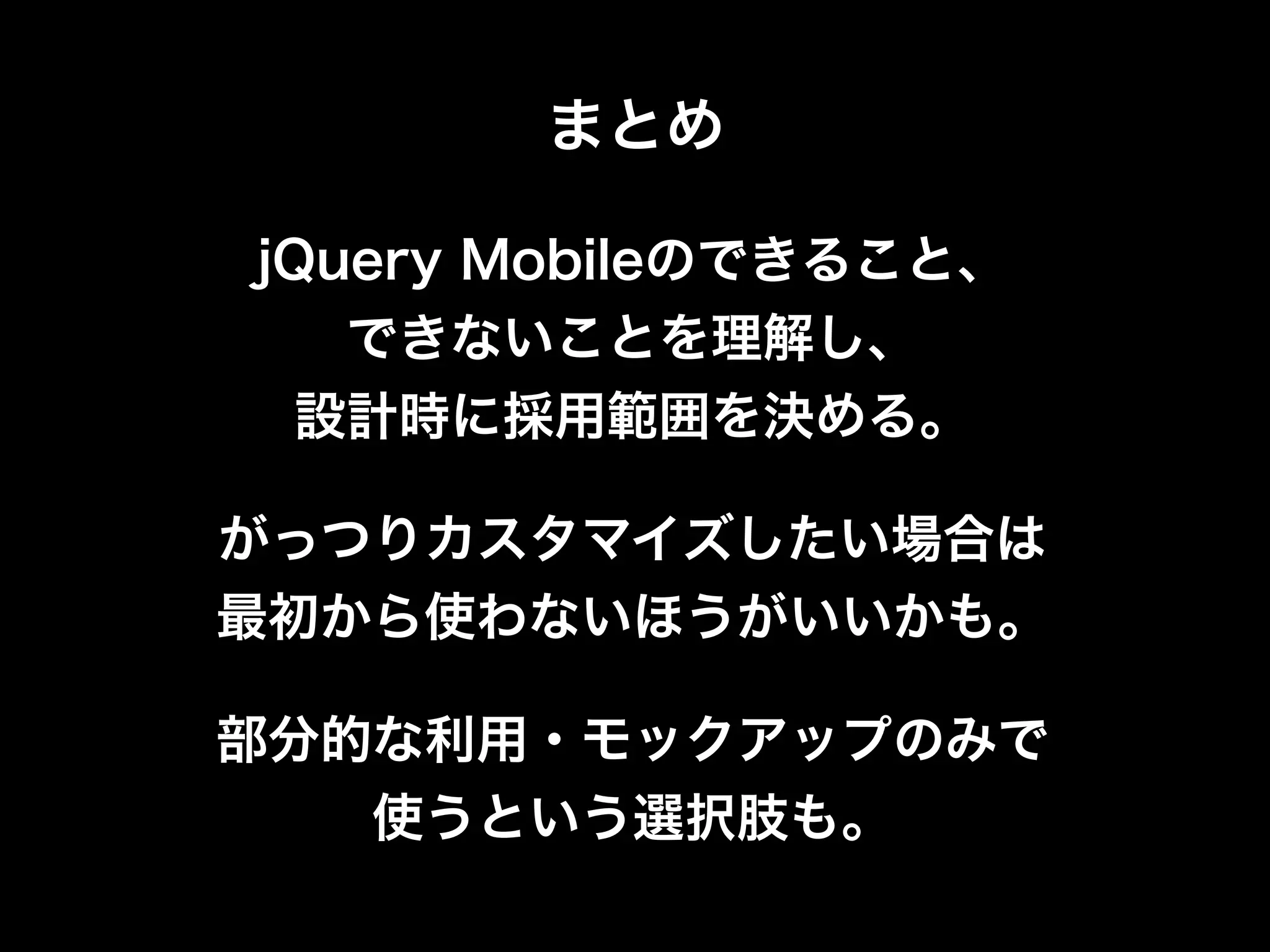 まとめ

jQuery Mobileのできること、
   できないことを理解し、
 設計時に採用範囲を決める。

がっつりカスタマイズしたい場合は
最初から使わないほうがいいかも。

部分的な利用・モックアップのみで
   使うという選択肢も。
 