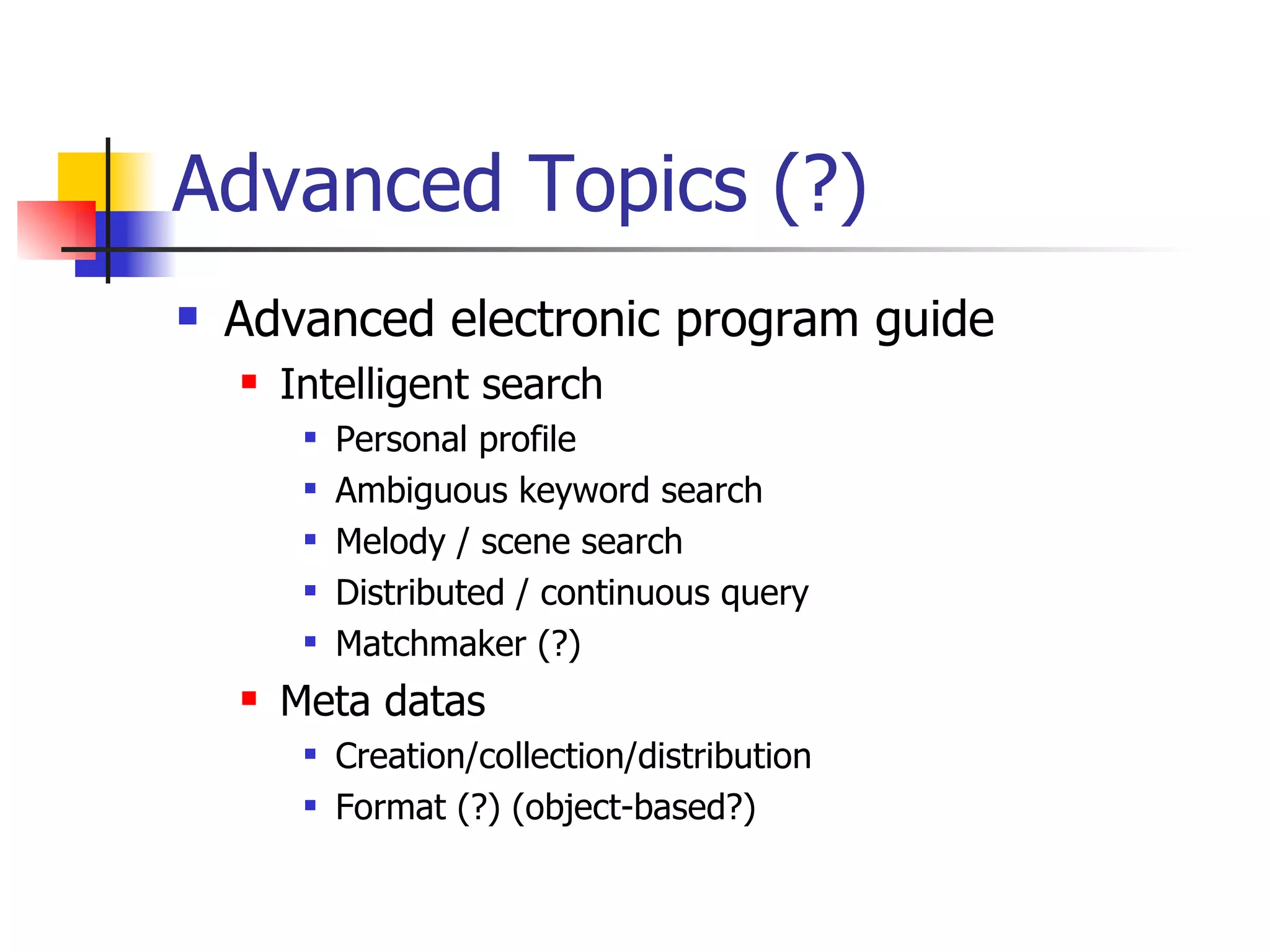 Advanced Topics (?) Advanced electronic program guide Intelligent search Personal profile Ambiguous keyword search Melody / scene search Distributed / continuous query Matchmaker (?) Meta datas Creation/collection/distribution Format (?) (object-based?) 
