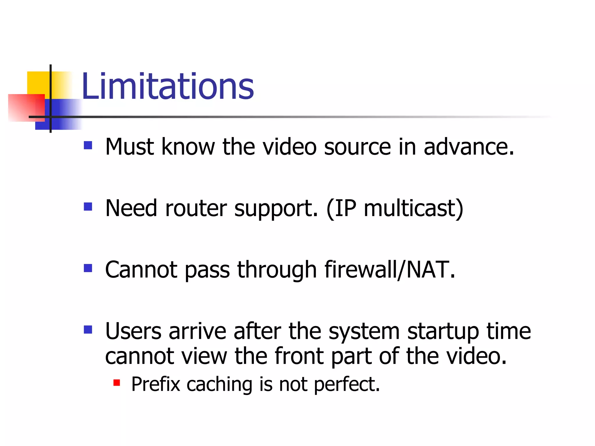 Limitations Must know the video source in advance. Need router support. (IP multicast) Cannot pass through firewall/NAT. Users arrive after the system startup time cannot view the front part of the video. Prefix caching is not perfect. 