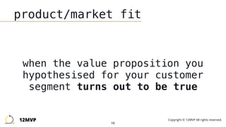 15
product/market fit
when the value proposition you
hypothesised for your customer
segment turns out to be true
12MVP Copyright © 12MVP All rights reserved.
 