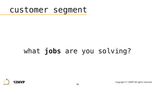16
customer segment
what jobs are you solving?
12MVP Copyright © 12MVP All rights reserved.
 