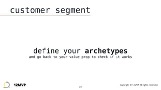 17
customer segment
define your archetypes 
and go back to your value prop to check if it works
12MVP Copyright © 12MVP All rights reserved.
 