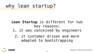 2
why lean startup?
Lean Startup is different for two
key reasons: 
1. it was conceived by engineers
2. it customer driven and more
adapted to bootstrapping
12MVP Copyright © 12MVP All rights reserved.
 