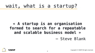 7
wait, what is a startup?
« A startup is an organisation
formed to search for a repeatable
and scalable business model »
— Steve Blank
12MVP Copyright © 12MVP All rights reserved.
 