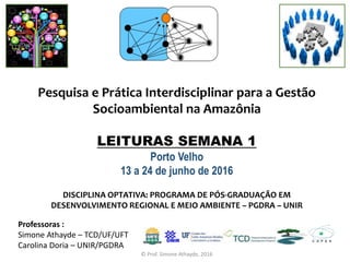 Pesquisa e Prática Interdisciplinar para a Gestão
Socioambiental na Amazônia
LEITURAS SEMANA 1
Porto Velho
13 a 24 de junho de 2016
Professoras :
Simone Athayde – TCD/UF/UFT
Carolina Doria – UNIR/PGDRA
DISCIPLINA OPTATIVA: PROGRAMA DE PÓS-GRADUAÇÃO EM
DESENVOLVIMENTO REGIONAL E MEIO AMBIENTE – PGDRA – UNIR
© Prof. Simone Athayde, 2016
 