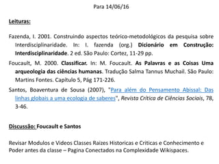 Para 14/06/16
Leituras:
Fazenda, I. 2001. Construindo aspectos teórico-metodológicos da pesquisa sobre
Interdisciplinaridade. In: I. fazenda (org.) Dicionário em Construção:
Interdisciplinaridade. 2 ed. São Paulo: Cortez, 11-29 pp.
Foucault, M. 2000. Classificar. In: M. Foucault. As Palavras e as Coisas Uma
arqueologia das ciências humanas. Tradução Salma Tannus Muchail. São Paulo:
Martins Fontes. Capítulo 5, Pág 171-226.
Santos, Boaventura de Sousa (2007), "Para além do Pensamento Abissal: Das
linhas globais a uma ecologia de saberes", Revista Crítica de Ciências Sociais, 78,
3-46.
Discussão: Foucault e Santos
Revisar Modulos e Videos Classes Raizes Historicas e Criticas e Conhecimento e
Poder antes da classe – Pagina Conectados na Complexidade Wikispaces.
 
