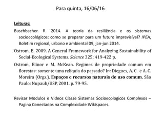 Para quinta, 16/06/16
Leituras:
Buschbacher. R. 2014. A teoria da resiliência e os sistemas
socioecológicos: como se preparar para um futuro imprevisível? IPEA,
Boletim regional, urbano e ambiental 09, jan-jun 2014.
Ostrom, E. 2009. A General Framework for Analyzing Sustainability of
Social-Ecological Systems. Science 325: 419-422 p.
Ostrom, Elinor e M. McKean. Regimes de propriedade comum em
florestas: somente uma relíquia do passado? In: Diegues, A. C. e A. C.
Moreira (Orgs.). Espaços e recursos naturais de uso comum. São
Paulo: Nupaub/USP, 2001. p. 79-95.
Revisar Modulos e Videos Classe Sistemas Socioecologicos Complexos –
Pagina Conectados na Complexidade Wikispaces.
 