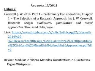 Para sexta, 17/06/16
Leituras:
Creswell, J. W. 2014. Part 1 – Preliminary Considerations, Chapter
1 – The Selection of a Research Approach. In: J. W. Creswell.
Research design: qualitative, quantitative and mixed
approaches. Thousand Oaks, Sage.
Link: https://www.dropbox.com/s/m8cf2y8nlcgqg62/Creswell-
2014%20-
%20Research%20Design_%20Qualitative%2C%20Quantitativ
e%2C%20and%20Mixed%20Methods%20Approaches.pdf?dl
=0
Revisar Modulos e Videos Metodos Quantitativos e Qualitativos –
Pagina Wikispaces.
 