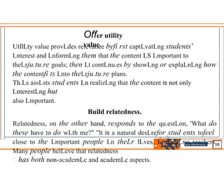 UtllLty value provLdes relevance byfi rst captLvatLng students'
Lnterest and LnformLng them that the content LS Lmportant to
theLrju.tu.re goals; then Lt contLnu.es by showLng or explaLnLng how
the contentfi ts Lnto theLrju.tu.re plans.
Th.Ls assLsts stud ents Ln realizLng that the content is not only
LnterestLng hut
also Lmportant.
Build relatedness.
Relatedness, on the other hand, responds to the qu.estLon, 'What do
these have to do wLth me?" "lt is a natural desLrefor stud ents tofeel
close to the Lmportant people Ln theLr lLves, Lnclu.dLng teachers.
Many people helLeve that relatedness
·. has both non-academLc and academLc aspects.
Offer utility
value.
Jens Martensson
•
 