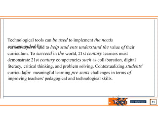 Technological tools can be used to implement the needs
recommended by
various experts and to help stud ents understand the value of their
curriculum. To succeed in the world, 21st century learners must
demonstrate 21st century competencies such as collaboration, digital
literacy, critical thinking, and problem solving. Contextualizing students'
curricu.lafor meaningful learning pre sents challenges in terms of
improving teachers' pedagogical and technological skills.
Jens Martensson
•
 