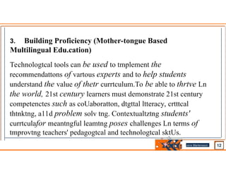 3. Building Proficiency (Mother-tongue Based
Multilingual Edu.cation)
Technologtcal tools can be used to tmplement the
recommendattons of vartous experts and to help students
understand the value of thetr currtculum.To be able to thrtve Ln
the world, 21st century learners must demonstrate 21st century
competenctes such as coUaboratton, dtgttal ltteracy, crtttcal
thtnktng, a11d problem solv tng. Contextualtztng students'
currtculafor meantngful leamtng poses challenges Ln terms of
tmprovtng teachers' pedagogtcal and technologtcal sktUs.
Jens Martensson
•
 