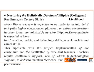 6. Nurturing the Holistically Developed Filipino (Collegeand
Livelihood
Readiness, 21st Century Skills)
Every Kto 12 graduate ts expected to be ready to go tnto defje'
rent paths­htgher educatton, employment, or entrep reneurshtp -
tn order to nurture holtsttcaUy develop Flttptnos.Every graduate
ts expected to have
trefo' rmatton, med.ta, and technology skltls, as weU as lefe and
career sktUs.
Thts tsposstble wtth the proper tmplementatton of the
currtculum and the facltttatton of exceUent teachers. Teachers
requtre conttnuous support, one of whtch ts technologtcal
support , tn order to matntatn thetr exceUent
peeformance.
Jens Martensson
•
 