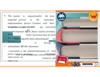 • The teacher is unquestionably the most
important person in the curriculum
implementation process. Teachers, with their
knowledge, experience, and
competencies, are central
to
any curriculum
development ejfort. Better teachers promote
better 'ng because they are most
knowledgeable about ofteachingand are
in ch.a.rge of
eettmettfum: m the classroom.
Curriculum is the plannedinteraction of stud
ents with instructional content, materials,
resources, and
•
proce sses f or assessing
achievement of
objec tives.
educatlonal
Jens Martensson
•
 