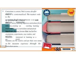 • Curriculum is content, but it comes alivefor
students
when it is contextualized. The teacher's role
in the
curriculum development process is to assist
students
in developing with
the
an engaged
relationship
content. Active learning improves curriculum focus
retention, creating an exciting learning
••.LL•Ll To deliver a curriculum and practical
teach.er createsa lesson that inclurltm
simulations, experiments, case studies, and
activities.
Students
are
immersed in learning as a
result.
Teachers can be creative and put their own stamp
on the dassroom experience through the
curriculum rocess.
Jens Martensson
•
 