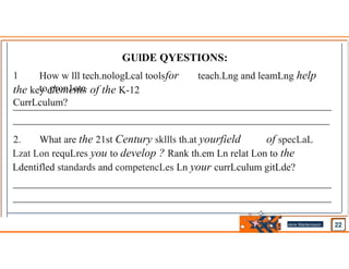 GUlDE QYESTIONS:
1
.
How w lll tech.nologLcal toolsfor teach.Lng and leamLng help
to pron1ote
the key elements of the K-12
CurrLculum?
2. What are the 21st Century skllls th.at yourfield of specLaL
Lzat Lon requLres you to develop ? Rank th.em Ln relat Lon to the
Ldentifled standards and competencLes Ln your currLculum gitLde?
Jens Martensson
•
 