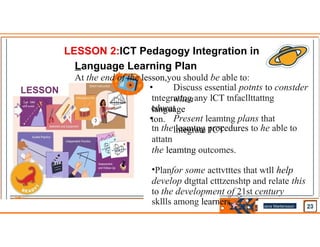 LESSON 2:ICT Pedagogy Integration in
Language Learning Plan
At the end of the lesson,you should be able to:
• Discuss essential potnts to constder
when
tntegrattng any lCT tnfacllttattng
language
educat
ton.
• Present leamtng plans that
lntegrate 1CT
tn the leamtng procedures to he able to
attatn
the leamtng outcomes.
•Planfor some acttvtttes that wtll help
develop dtgttal ctttzenshtp and relate this
to the development of 21st century
skllls among learners.
LESSON
PLAN
Jens Martensson
•
 
