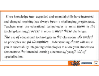 Since knowledge has expanded and essential skills have increased
and changed, teaching has always been a challenging profession.
Teachers must use educational technologies to assist them in the
teaching-learning process in order to meet these challenges.
The use of educational technologies in the classroom isfo unded
on principles and ph ilosophies. Understanding these will assist
you in successfully integrating technologies to allow your students to
demonstrate the intended learning outcomes of yourfi eld of
.specialization.
Jens Martensson
•
 