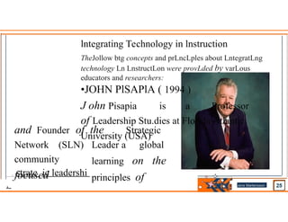 lntegrating Technology in lnstruction
TheJollow btg concepts and prLncLples about LntegratLng
technology Ln LnstructLon were provLded by varLous
educators and researchers:
•JOHN PlSAPlA ( 1994 )
J ohn Pisapia is a Professor
of Leadership Stu.dies at Florida Atlantic
University (USA)
and Founder of
Network (SLN)
community
focused
the Strategic
Leader a global
learning on the
principles of
. strate ic leadershi
. Jens Martensson
•
 